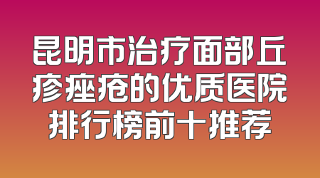 昆明市治疗面部丘疹痤疮的优质医院排行榜前十推荐