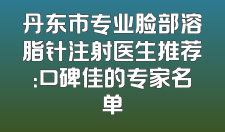丹东市专业脸部溶脂针注射医生推荐：口碑佳的专家名单
