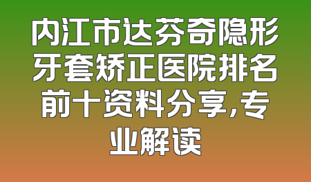 内江市达芬奇隐形牙套矫正医院排名前十资料分享，专业解读