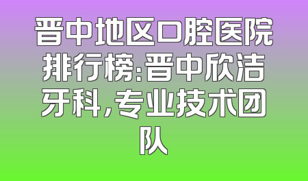 晋中地区口腔医院排行榜：晋中欣洁牙科，专业技术团队