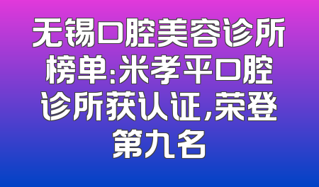 无锡口腔美容诊所榜单：米孝平口腔诊所获认证，荣登第九名