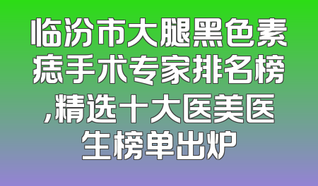 临汾市大腿黑色素痣手术专家排名榜，精选十大医美医生榜单出炉