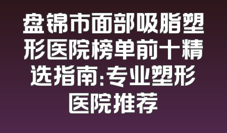 盘锦市面部吸脂塑形医院榜单前十精选指南：专业塑形医院推荐