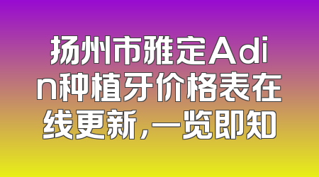 扬州市雅定Adin种植牙价格表在线更新，一览即知