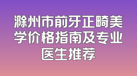 滁州市前牙正畸美学价格指南及专业医生推荐