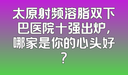 太原射频溶脂双下巴医院十强出炉，哪家是你的心头好？