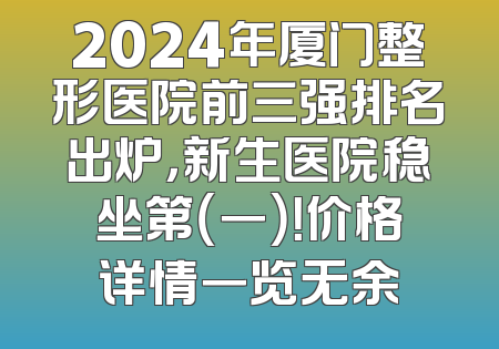 2024年厦门整形医院前三强排名出炉，新生医院稳坐第（一）！价格详情一览无余