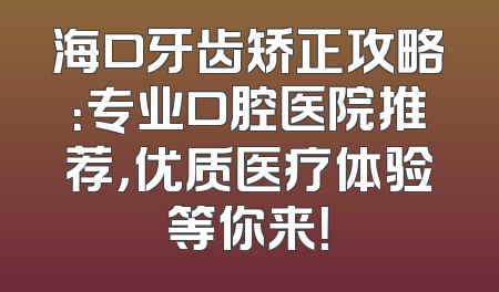 海口牙齿矫正攻略：专业口腔医院推荐，优质医疗体验等你来！