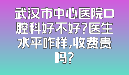 武汉市中心医院口腔科好不好？医生水平咋样，收费贵吗？