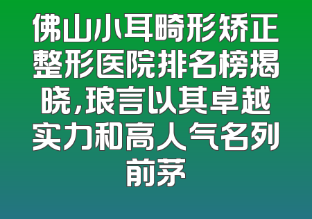 佛山小耳畸形矫正整形医院排名榜揭晓，琅言以其卓越实力和高人气名列前茅