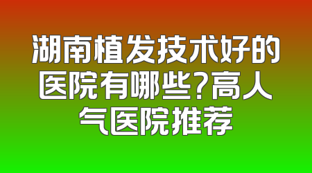 湖南植发技术好的医院有哪些？高人气医院推荐