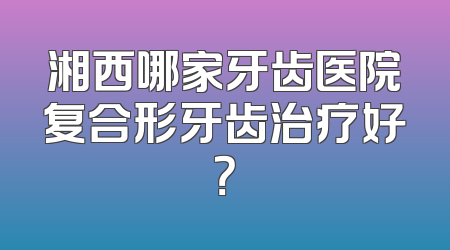 湘西哪家牙齿医院复合形牙齿治疗好？