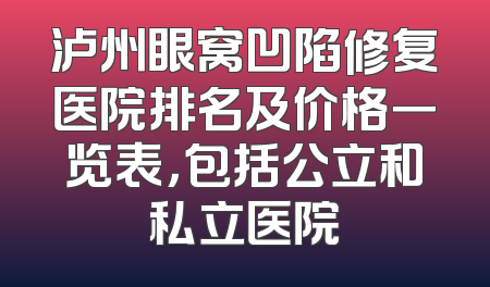 泸州眼窝凹陷修复医院排名及价格一览表，包括公立和私立医院