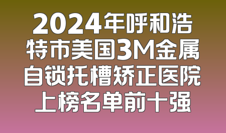 2024年呼和浩特市美国3M金属自锁托槽矫正医院上榜名单前十强