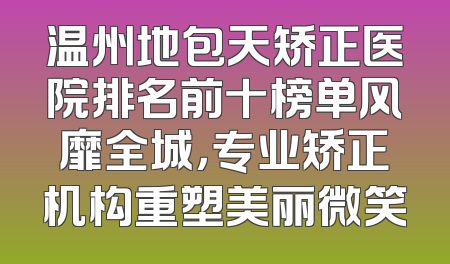 温州地包天矫正医院排名前十榜单风靡全城，专业矫正机构重塑美丽微笑