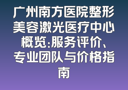 广州南方医院整形美容激光医疗中心概览：服务评价、专业团队与价格指南