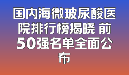 国内海微玻尿酸医院排行榜揭晓 前50强名单全面公布