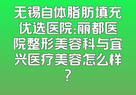 无锡自体脂肪填充优选医院：丽都医院整形美容科与宜兴医疗美容怎么样？
