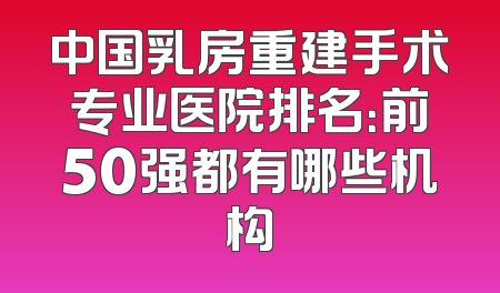 中国乳房重建手术专业医院排名：前50强都有哪些机构