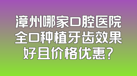 漳州哪家口腔医院全口种植牙齿效果好且价格优惠？