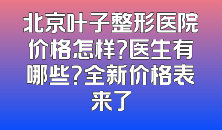 北京叶子整形医院价格怎样？医生有哪些？全新价格表来了