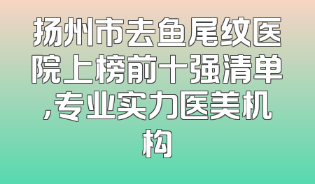 扬州市去鱼尾纹医院上榜前十强清单，专业实力医美机构