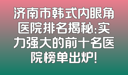 济南市韩式内眼角医院排名揭秘：实力强大的前十名医院榜单出炉！