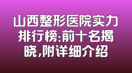 山西整形医院实力排行榜：前十名揭晓，附详细介绍