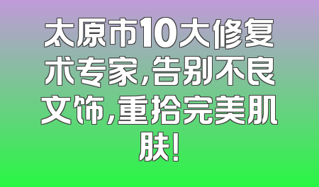 太原市10大修复术专家，告别不良文饰，重拾完美肌肤！