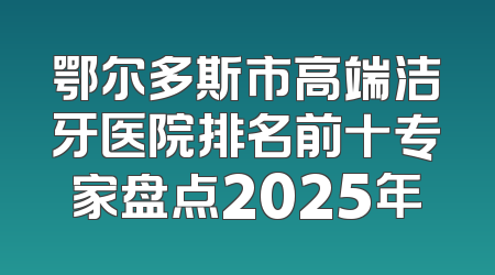 鄂尔多斯市高端洁牙医院排名前十专家盘点2025年