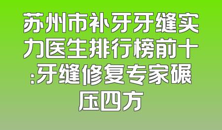 苏州市补牙牙缝实力医生排行榜前十：牙缝修复专家碾压四方