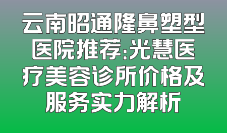 云南昭通隆鼻塑型医院推荐：光慧医疗美容诊所价格及服务实力解析