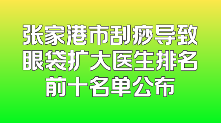 张家港市刮痧导致眼袋扩大医生排名前十名单公布