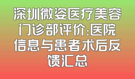 深圳微姿医疗美容门诊部评价：医院信息与患者术后反馈汇总