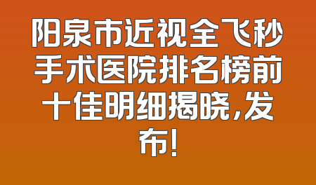 阳泉市近视全飞秒手术医院排名榜前十佳明细揭晓，发布！