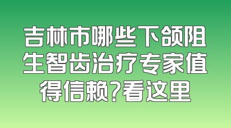 吉林市哪些下颌阻生智齿治疗专家值得信赖？看这里