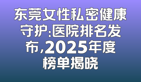 东莞女性私密健康守护：医院排名发布，2025年度榜单揭晓