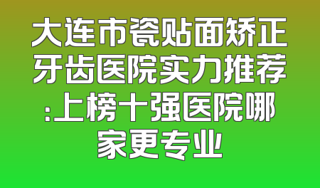 大连市瓷贴面矫正牙齿医院实力推荐：上榜十强医院哪家更专业