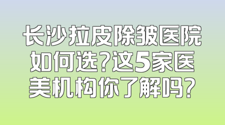 长沙拉皮除皱医院如何选？这5家医美机构你了解吗？