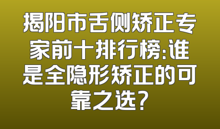 揭阳市舌侧矫正专家前十排行榜：谁是全隐形矫正的可靠之选？