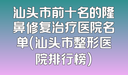 汕头市前十名的隆鼻修复治疗医院名单（汕头市整形医院排行榜）