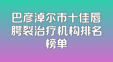 巴彦淖尔市十佳唇腭裂治疗机构排名榜单