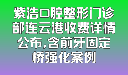 紫浩口腔整形门诊部连云港收费详情公布，含前牙固定桥强化案例