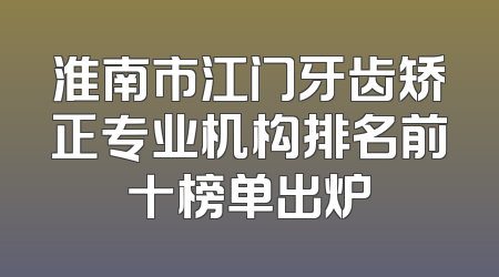 淮南市江门牙齿矫正专业机构排名前十榜单出炉