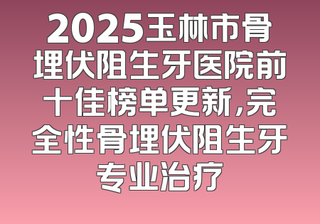 2025玉林市骨埋伏阻生牙医院前十佳榜单更新，完全性骨埋伏阻生牙专业治疗