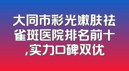 大同市彩光嫩肤祛雀斑医院排名前十，实力口碑双优