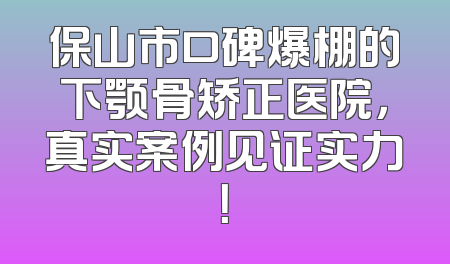 保山市口碑爆棚的下颚骨矫正医院，真实案例见证实力！