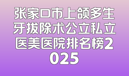 张家口市上颌多生牙拔除术公立私立医美医院排名榜2025