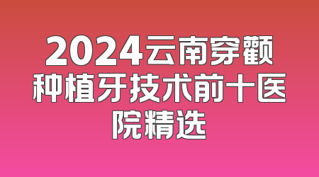 2024云南穿颧种植牙技术前十医院精选