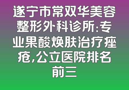 遂宁市常双华美容整形外科诊所：专业果酸焕肤治疗痤疮，公立医院排名前三